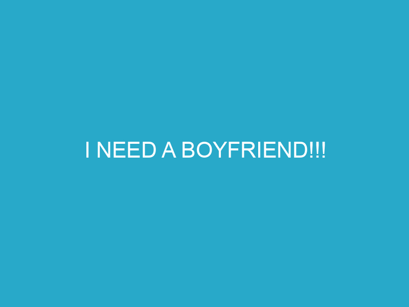 i need a boyfriend!!!