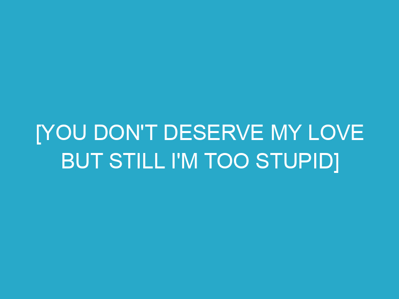 [You Don't Deserve My Love but Still I'm Too Stupid]